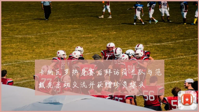 卡纳瓦罗热身赛后拜访荷兰队与范戴克亲切交流并获赠珍贵球衣