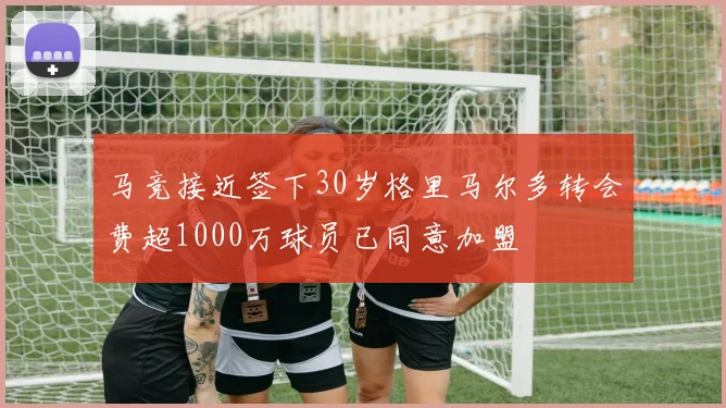 马竞接近签下30岁格里马尔多转会费超1000万球员已同意加盟