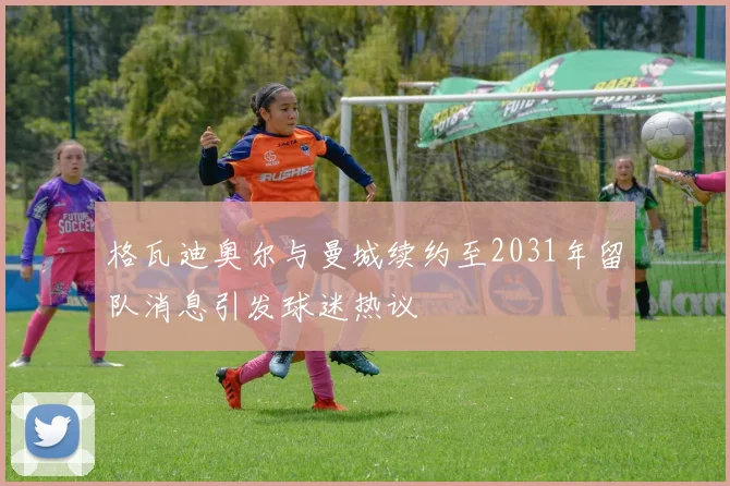 格瓦迪奥尔与曼城续约至2031年留队消息引发球迷热议