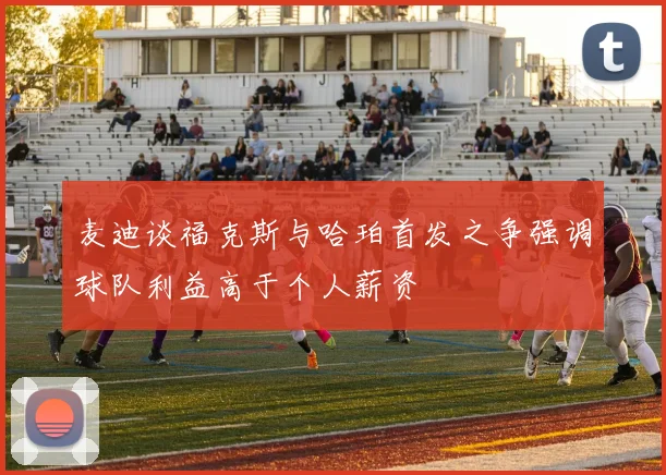 麦迪谈福克斯与哈珀首发之争强调球队利益高于个人薪资
