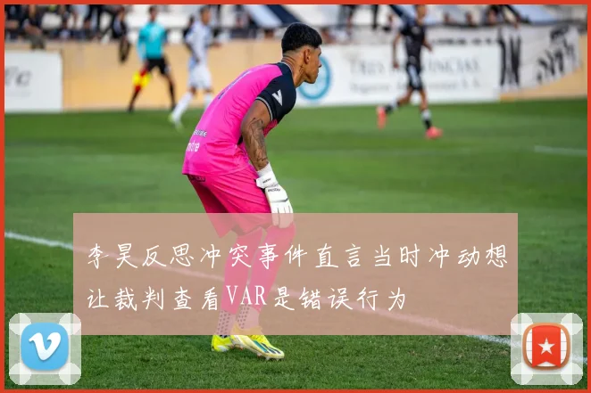 李昊反思冲突事件直言当时冲动想让裁判查看VAR是错误行为