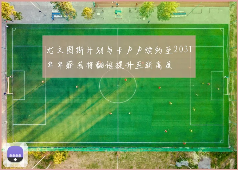 尤文图斯计划与卡卢卢续约至2031年年薪或将翻倍提升至新高度