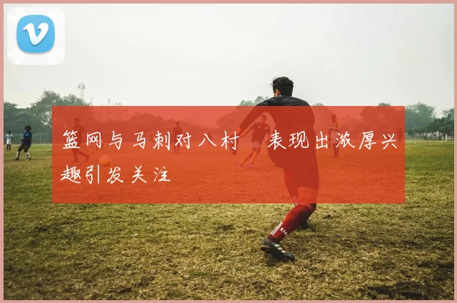 篮网与马刺对八村塁表现出浓厚兴趣引发关注