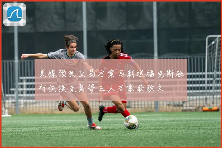 美媒预测交易方案马刺送福克斯独行侠换克莱等三人活塞获欧文