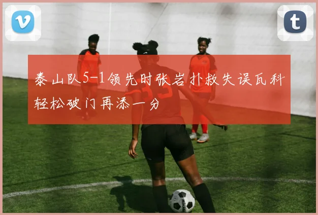 泰山队5-1领先时张岩扑救失误瓦科轻松破门再添一分