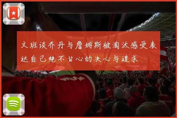 文班谈乔丹与詹姆斯被淘汰感受表达自己绝不甘心的决心与追求