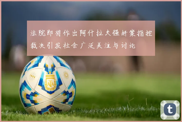 法院即将作出阿什拉夫强奸案指控裁决引发社会广泛关注与讨论