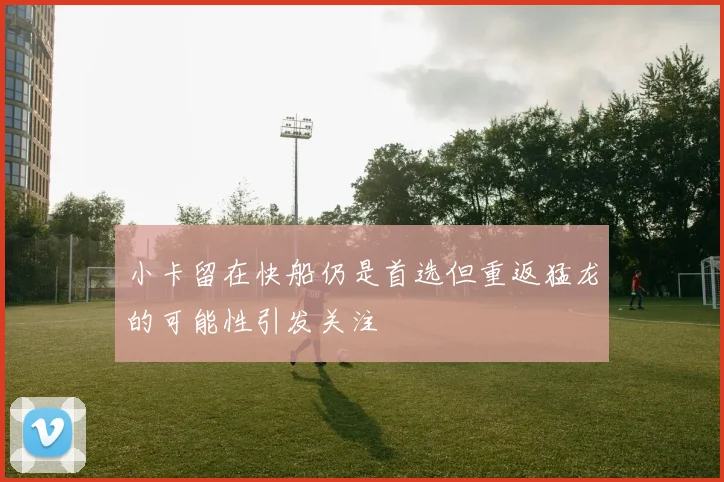 小卡留在快船仍是首选但重返猛龙的可能性引发关注