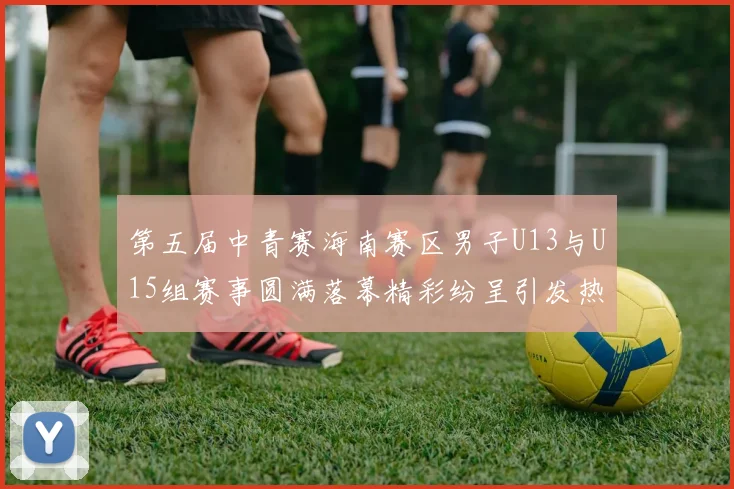 第五届中青赛海南赛区男子U13与U15组赛事圆满落幕精彩纷呈引发热烈反响