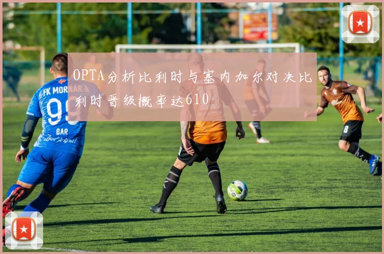 OPTA分析比利时与塞内加尔对决比利时晋级概率达610