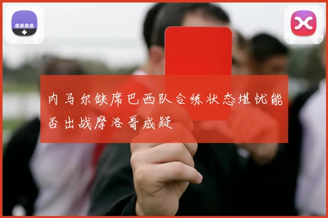 内马尔缺席巴西队合练状态堪忧能否出战摩洛哥成疑