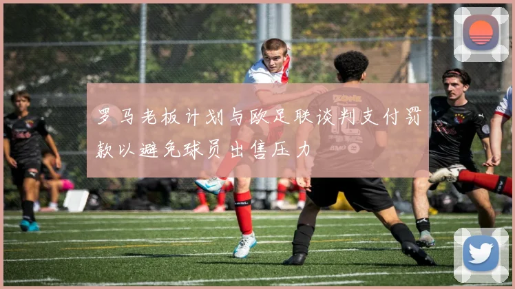 罗马老板计划与欧足联谈判支付罚款以避免球员出售压力