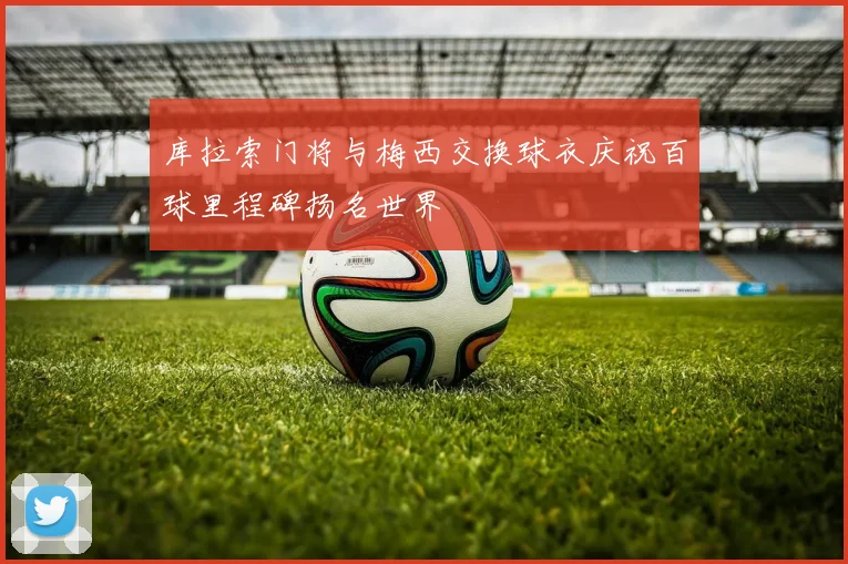 库拉索门将与梅西交换球衣庆祝百球里程碑扬名世界