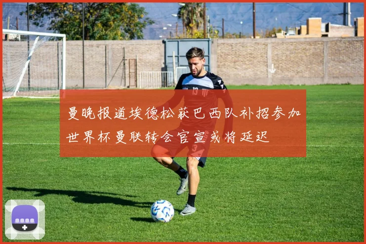 曼晚报道埃德松获巴西队补招参加世界杯曼联转会官宣或将延迟