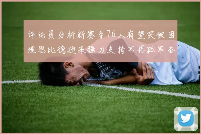评论员分析新赛季76人有望突破困境恩比德迎来强力支持不再孤军奋战