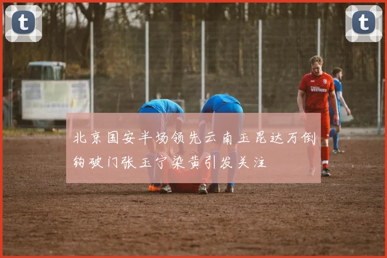 北京国安半场领先云南玉昆达万倒钩破门张玉宁染黄引发关注