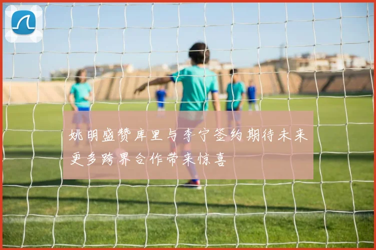 姚明盛赞库里与李宁签约期待未来更多跨界合作带来惊喜