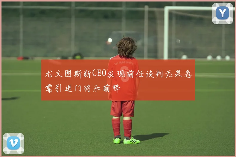 尤文图斯新CEO发现前任谈判无果急需引进门将和前锋