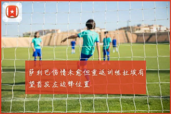 萨利巴伤情未愈但重返训练杜埃有望首发左边锋位置