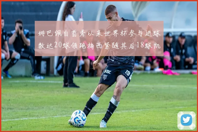 姆巴佩自首秀以来世界杯参与进球数达20球领跑梅西紧随其后18球凯恩则有13球