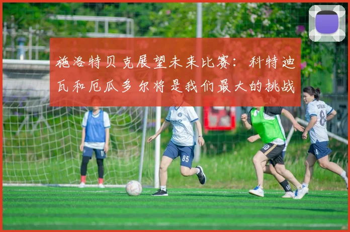 施洛特贝克展望未来比赛：科特迪瓦和厄瓜多尔将是我们最大的挑战
