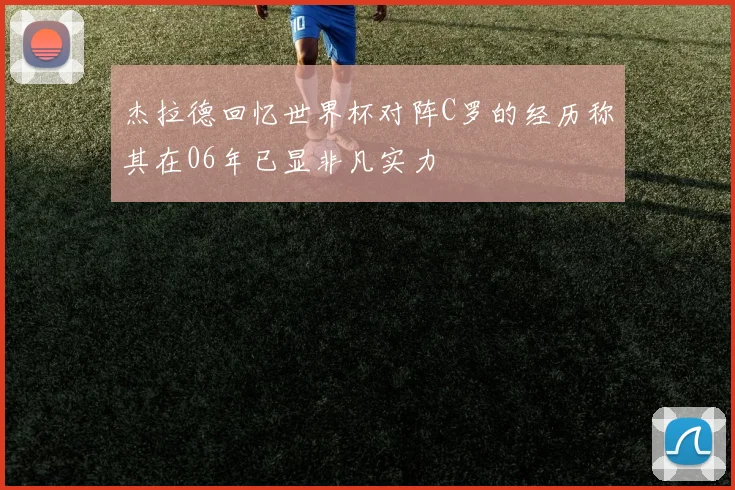 杰拉德回忆世界杯对阵C罗的经历称其在06年已显非凡实力