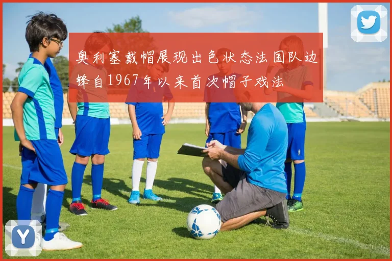 奥利塞戴帽展现出色状态法国队边锋自1967年以来首次帽子戏法