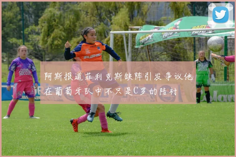阿斯报道菲利克斯缺阵引发争议他在葡萄牙队中不只是C罗的陪衬