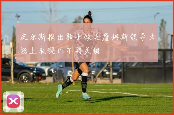 皮尔斯指出骑士缺乏詹姆斯领导力场上表现已不再关键