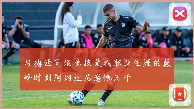 与梅西同场竞技是我职业生涯的巅峰时刻阿姆杜尼感慨万千