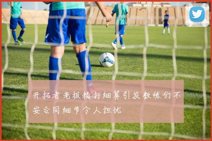 开拓者老板精打细算引发教练们不安合同细节令人担忧