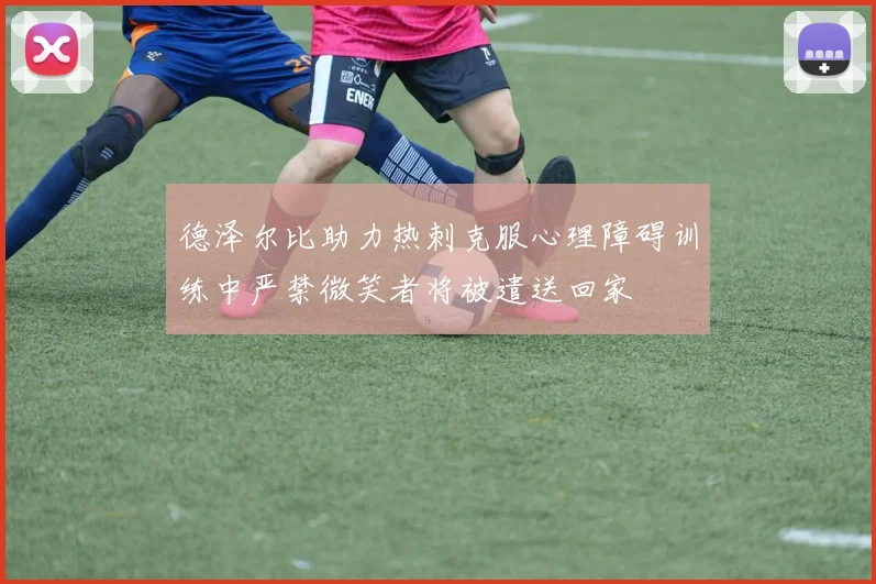 德泽尔比助力热刺克服心理障碍训练中严禁微笑者将被遣送回家